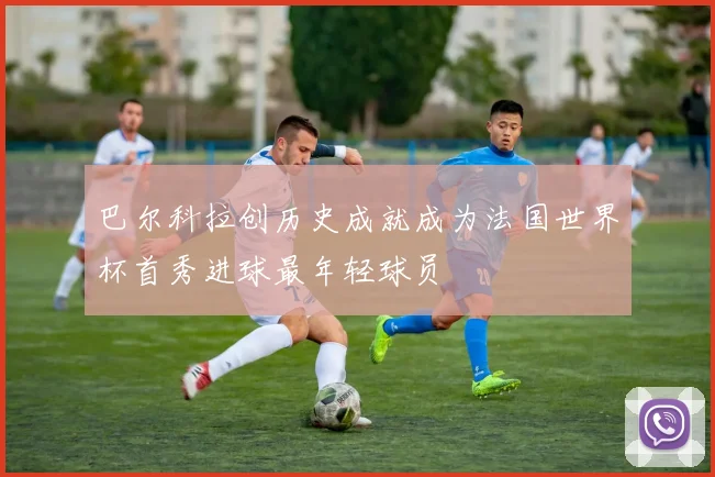巴尔科拉创历史成就成为法国世界杯首秀进球最年轻球员