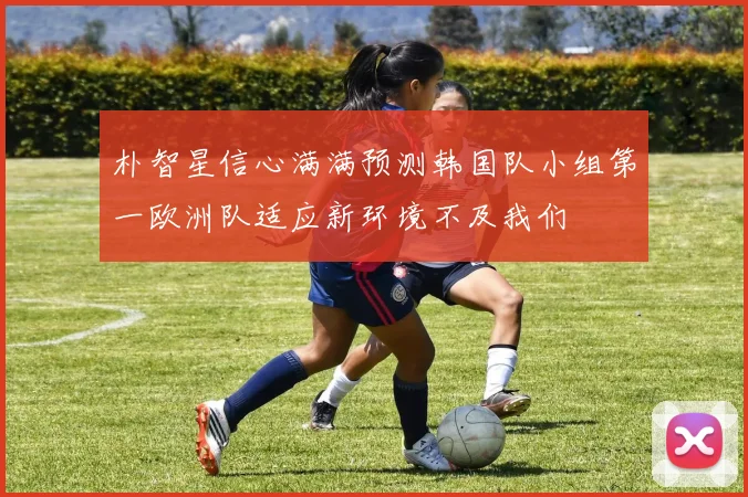 朴智星信心满满预测韩国队小组第一欧洲队适应新环境不及我们