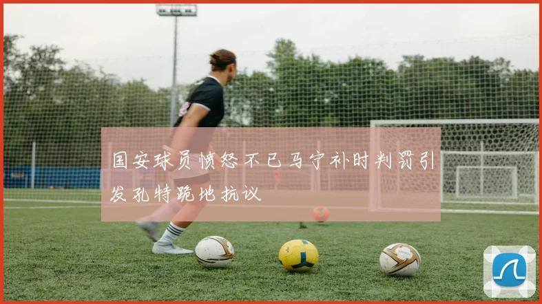 国安球员愤怒不已马宁补时判罚引发孔特跪地抗议