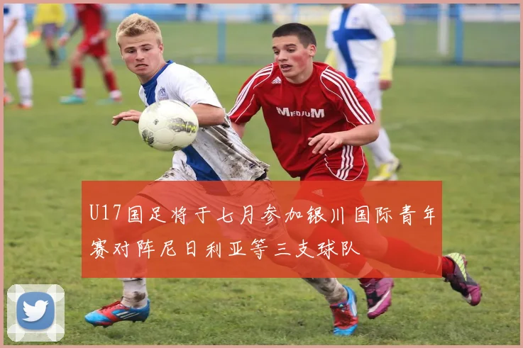 U17国足将于七月参加银川国际青年赛对阵尼日利亚等三支球队
