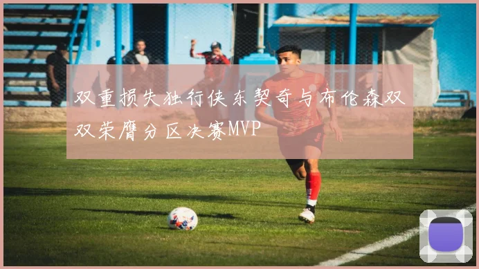 双重损失独行侠东契奇与布伦森双双荣膺分区决赛MVP