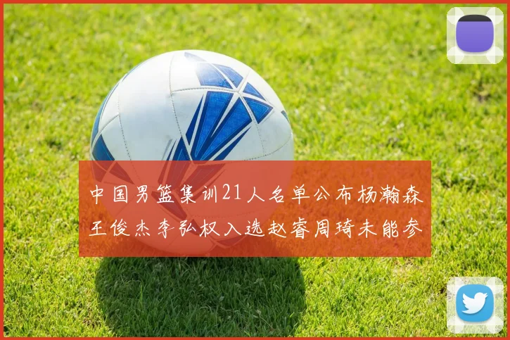 中国男篮集训21人名单公布杨瀚森王俊杰李弘权入选赵睿周琦未能参加