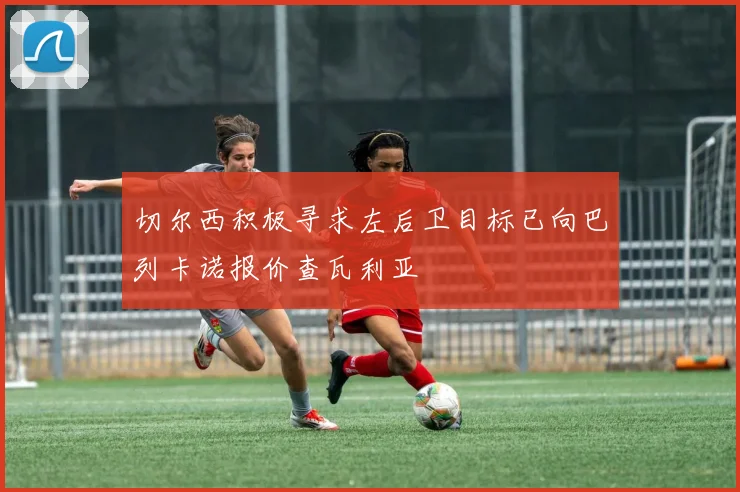 切尔西积极寻求左后卫目标已向巴列卡诺报价查瓦利亚