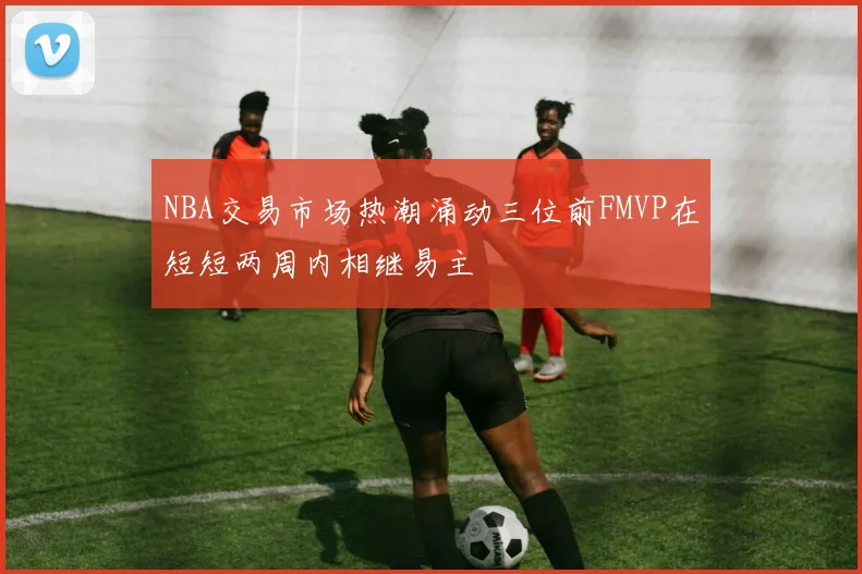 NBA交易市场热潮涌动三位前FMVP在短短两周内相继易主