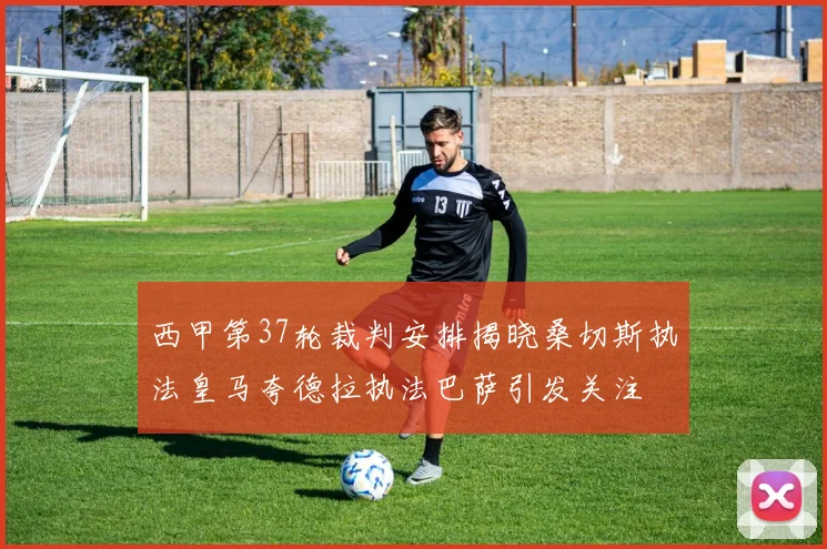 西甲第37轮裁判安排揭晓桑切斯执法皇马夸德拉执法巴萨引发关注