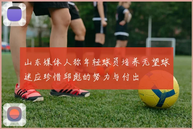山东媒体人称年轻球员培养无望球迷应珍惜邱彪的努力与付出