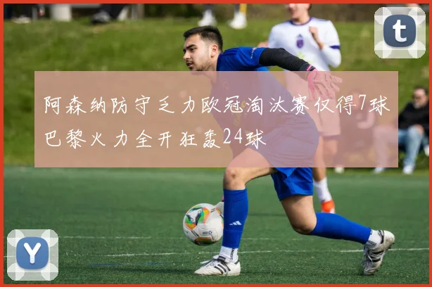 阿森纳防守乏力欧冠淘汰赛仅得7球巴黎火力全开狂轰24球