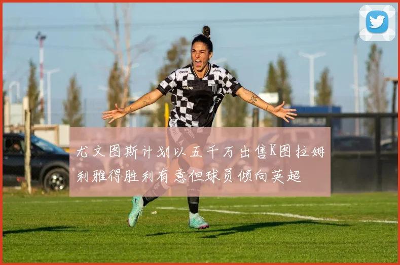 尤文图斯计划以五千万出售K图拉姆利雅得胜利有意但球员倾向英超